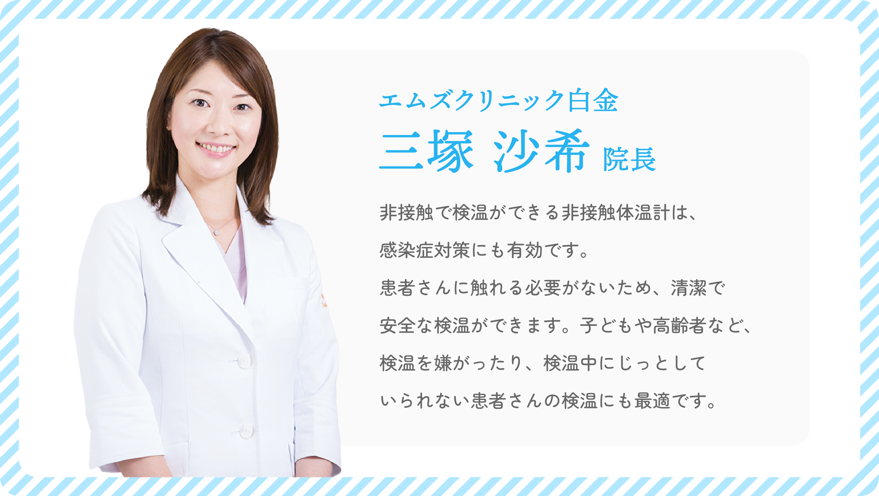 エムズクリニック白金 三塚沙希院長「非接触で検温ができる非接触体温計は、感染症対策にも有効です。患者さんに触れる必要がないため、清潔で安全な検温ができます。子どもや高齢者など、検温を嫌がったり、検温中にじっとしていられない患者さんの検温にも最適です。」