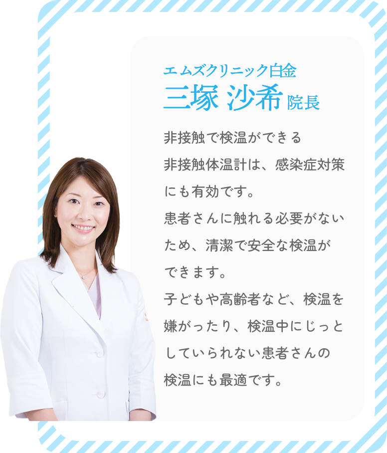 エムズクリニック白金 三塚沙希院長「非接触で検温ができる非接触体温計は、感染症対策にも有効です。患者さんに触れる必要がないため、清潔で安全な検温ができます。子どもや高齢者など、検温を嫌がったり、検温中にじっとしていられない患者さんの検温にも最適です。」